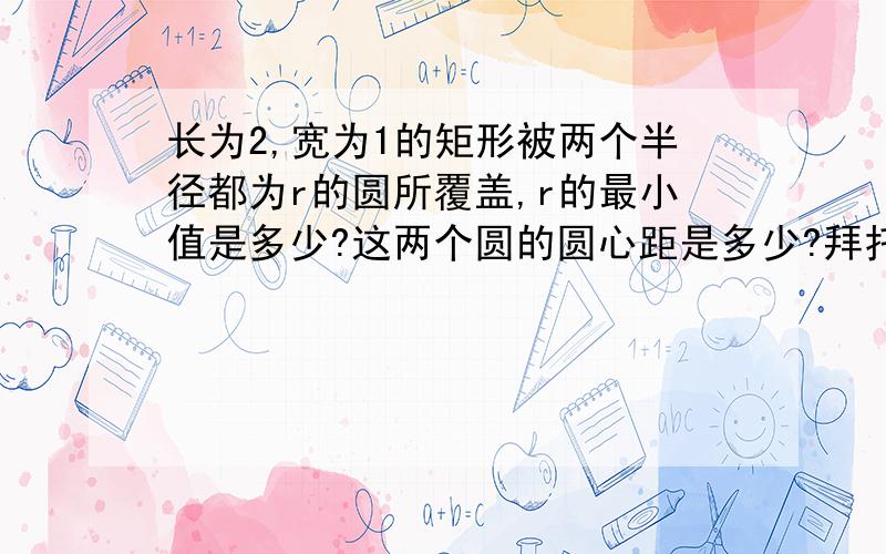 长为2,宽为1的矩形被两个半径都为r的圆所覆盖,r的最小值是多少?这两个圆的圆心距是多少?拜托了,不用证明过程,只要答案