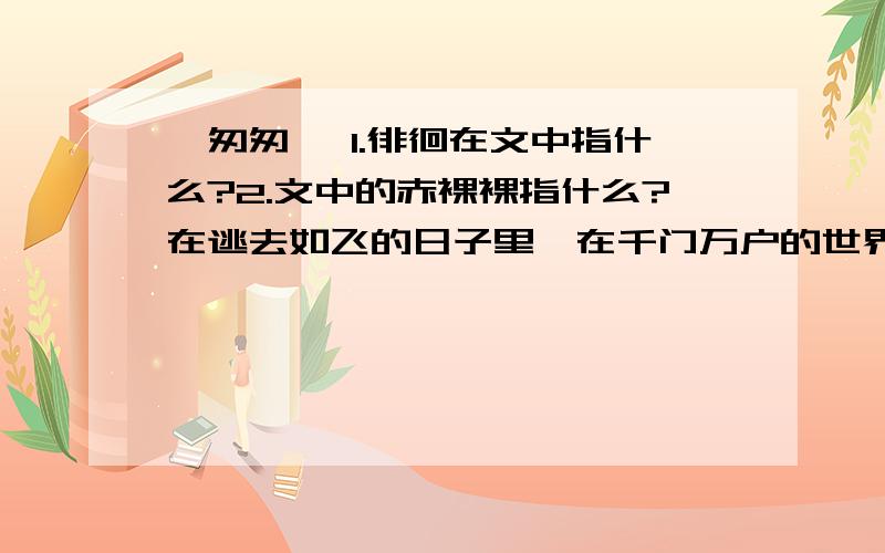 《匆匆 》1.徘徊在文中指什么?2.文中的赤裸裸指什么?在逃去如飞的日子里,在千门万户的世界里的我能做些什么呢?只有徘徊罢了,只有匆匆罢了；在八千多日的匆匆里,除徘徊外,又剩些什么呢?