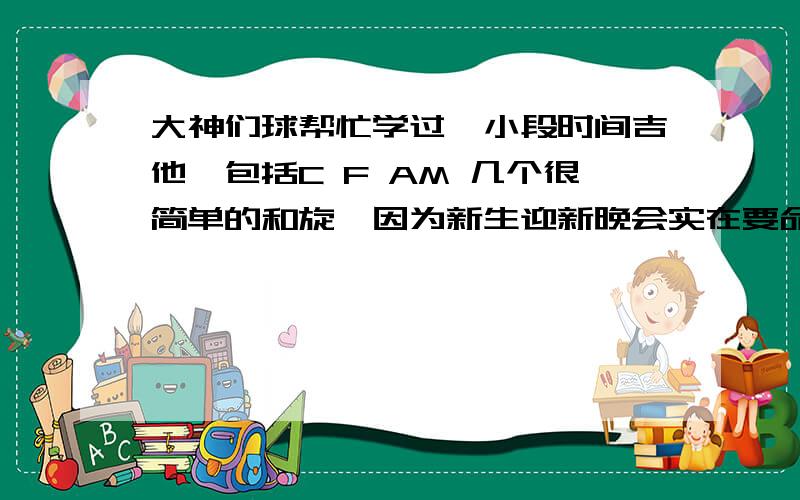 大神们球帮忙学过一小段时间吉他,包括C F AM 几个很简单的和旋,因为新生迎新晚会实在要命才觉得弹吉他,有没有什么简单的和旋弹唱的吉他音乐,球完整的吉他谱,跪谢了.