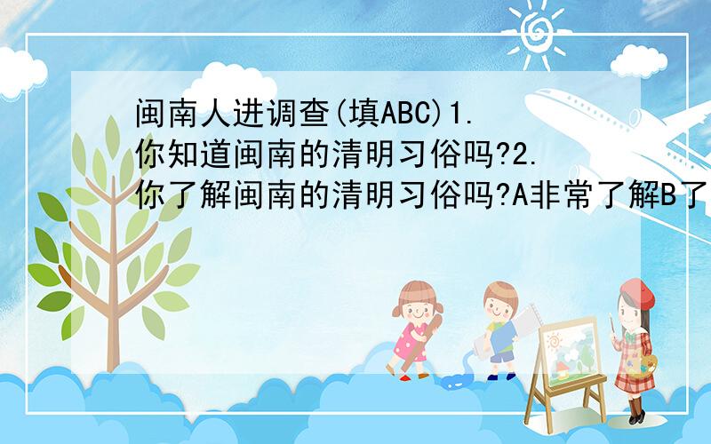 闽南人进调查(填ABC)1.你知道闽南的清明习俗吗?2.你了解闽南的清明习俗吗?A非常了解B了解一点C不了解3.你的年龄?______________(填数字)4.你有在清明时节扫墓吗?A有B没有5.如你有扫墓,那么你是