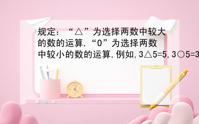 规定：“△”为选择两数中较大的数的运算,“O”为选择两数中较小的数的运算,例如,3△5=5,3○5=3.则[(7O3)△5][5O（3△7）]=?