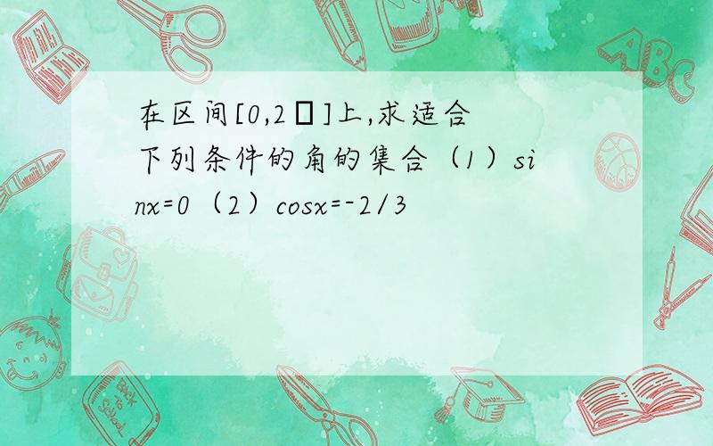 在区间[0,2π]上,求适合下列条件的角的集合（1）sinx=0（2）cosx=-2/3