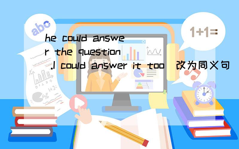 he could answer the question .I could answer it too(改为同义句） he could answe the question( ) ( )the question ( ) ( ) ( )