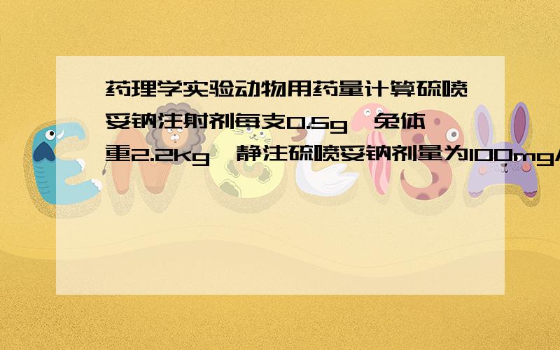 药理学实验动物用药量计算硫喷妥钠注射剂每支0.5g,兔体重2.2kg,静注硫喷妥钠剂量为100mg/kg,容量为1ml/kg,该药0.5g,应配成多少ml?注射的药量是多少ml?