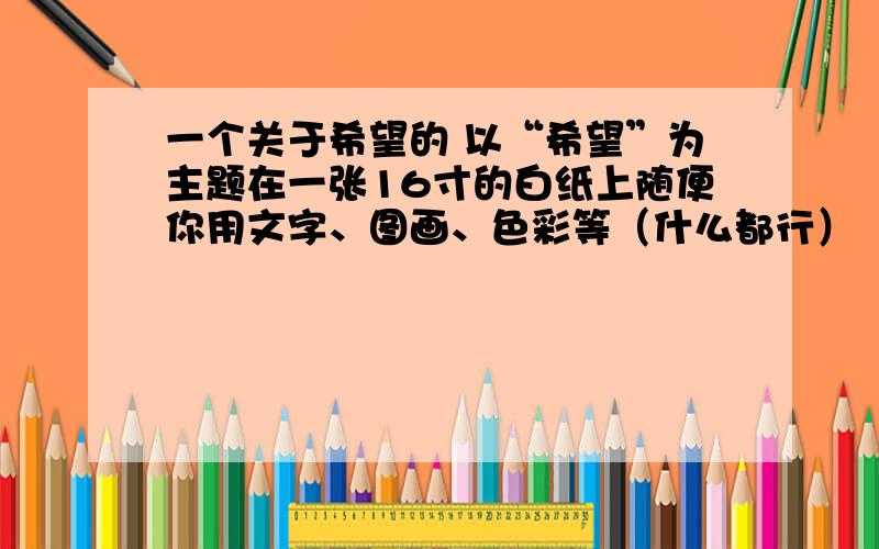 一个关于希望的 以“希望”为主题在一张16寸的白纸上随便你用文字、图画、色彩等（什么都行）（本人只是想看看大家的想法,然后集思广益地去完成这个有生以来自己认为最有意思的语文