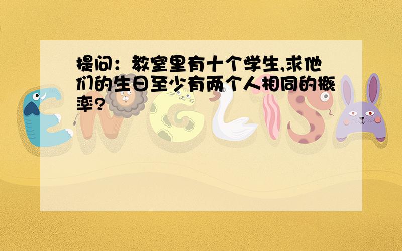 提问：教室里有十个学生,求他们的生日至少有两个人相同的概率?