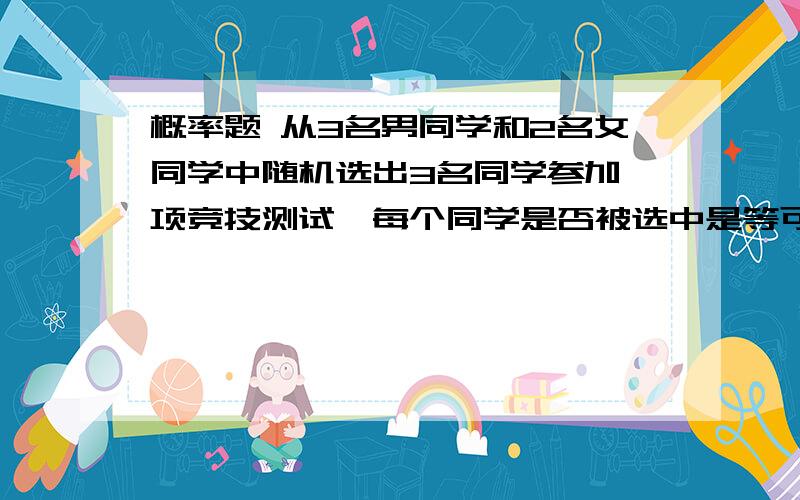 概率题 从3名男同学和2名女同学中随机选出3名同学参加一项竞技测试,每个同学是否被选中是等可能的、试求：（1）选出的三位同学全是男同学的概率 （2）选出的三位同学中有1名同学2女同