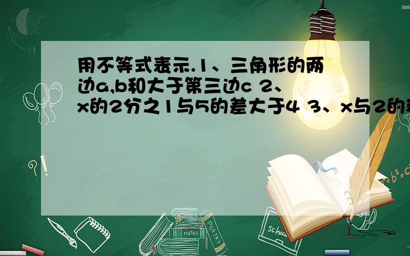 用不等式表示.1、三角形的两边a,b和大于第三边c 2、x的2分之1与5的差大于4 3、x与2的和小于0