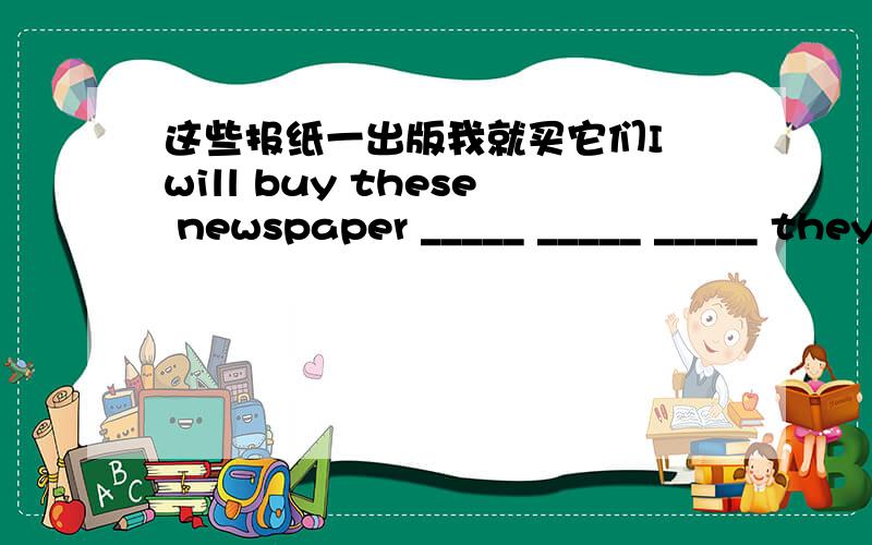 这些报纸一出版我就买它们I will buy these newspaper _____ _____ _____ they come out.