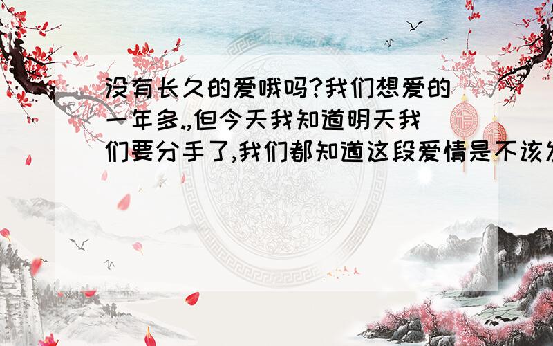 没有长久的爱哦吗?我们想爱的一年多.,但今天我知道明天我们要分手了,我们都知道这段爱情是不该发生的我很爱她现在我们相隔的很远,刚开始几个月我还很爱着对方,可是慢慢的就变的没有