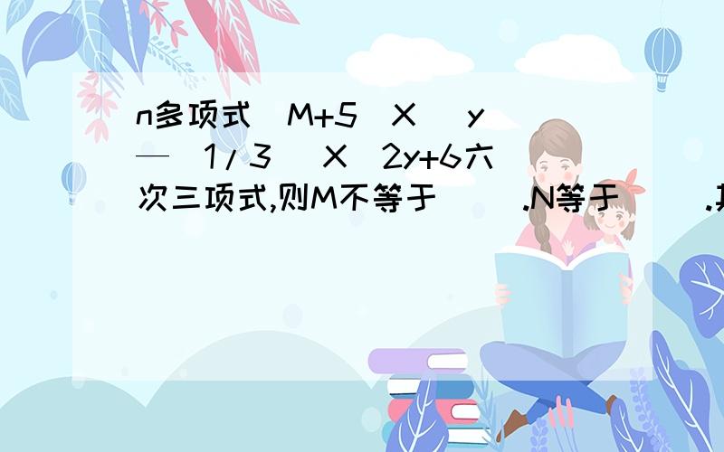 n多项式（M+5）X^ y —（1/3 ）X^2y+6六次三项式,则M不等于（ ）.N等于（ ）.其中(X^n )Y