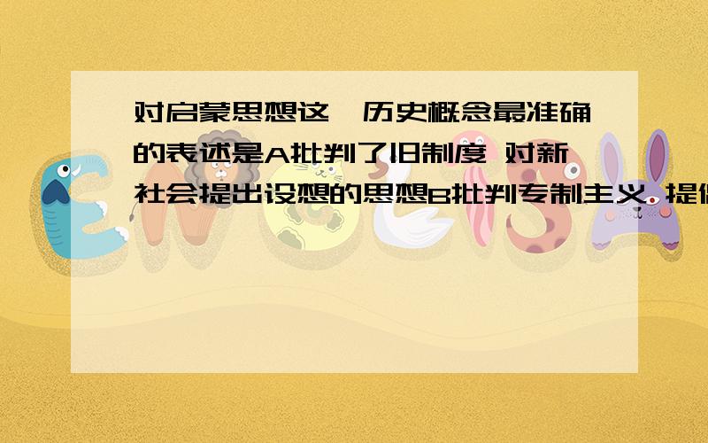 对启蒙思想这一历史概念最准确的表述是A批判了旧制度 对新社会提出设想的思想B批判专制主义 提倡自由平等的思想C批判教权主义 提倡个人自由的思想D否定封建王权 提倡权利的制约和平