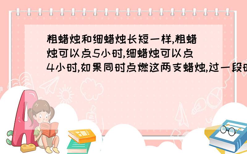 粗蜡烛和细蜡烛长短一样,粗蜡烛可以点5小时,细蜡烛可以点4小时,如果同时点燃这两支蜡烛,过一段时间后剩余的粗蜡烛比细蜡烛长3倍,问这两支蜡烛以点燃了多少小时?