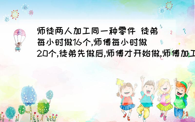 师徒两人加工同一种零件 徒弟每小时做16个,师傅每小时做20个,徒弟先做后,师傅才开始做,师傅加工5小时后与徒弟做的相等,求徒弟先做了几小时?用方程式解.