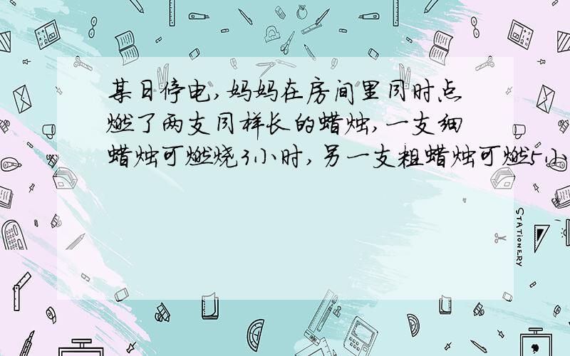 某日停电,妈妈在房间里同时点燃了两支同样长的蜡烛,一支细蜡烛可燃烧3小时,另一支粗蜡烛可燃5小时.当来电时同时将两支蜡烛吹灭,这时发现其中一支剩下的长度正好是另一支剩下长度的三