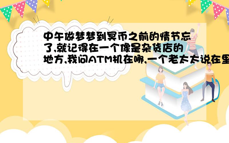 中午做梦梦到冥币之前的情节忘了,就记得在一个像是杂货店的地方,我问ATM机在哪,一个老太太说在里面,在杂货店的角落,我进去了之后,老太太说他孙女怎么就找不到对象呢,让我帮忙找,她说