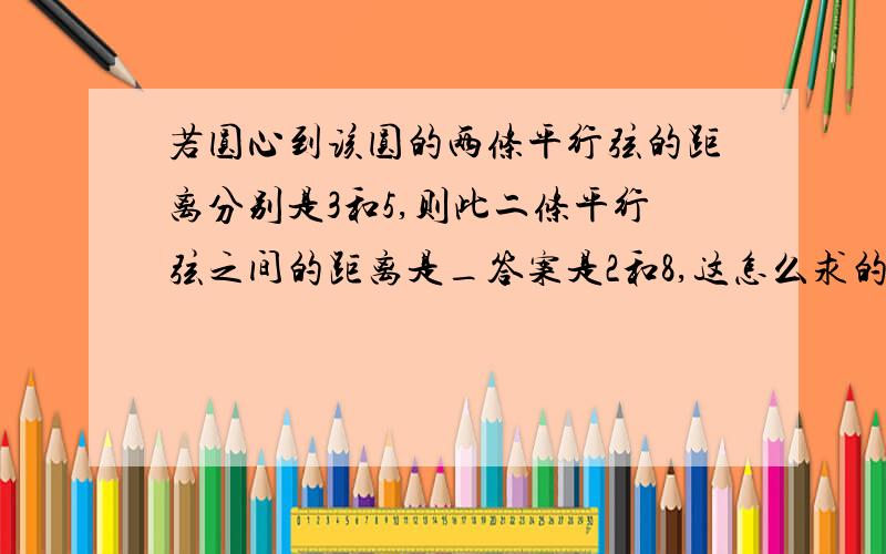 若圆心到该圆的两条平行弦的距离分别是3和5,则此二条平行弦之间的距离是_答案是2和8,这怎么求的,