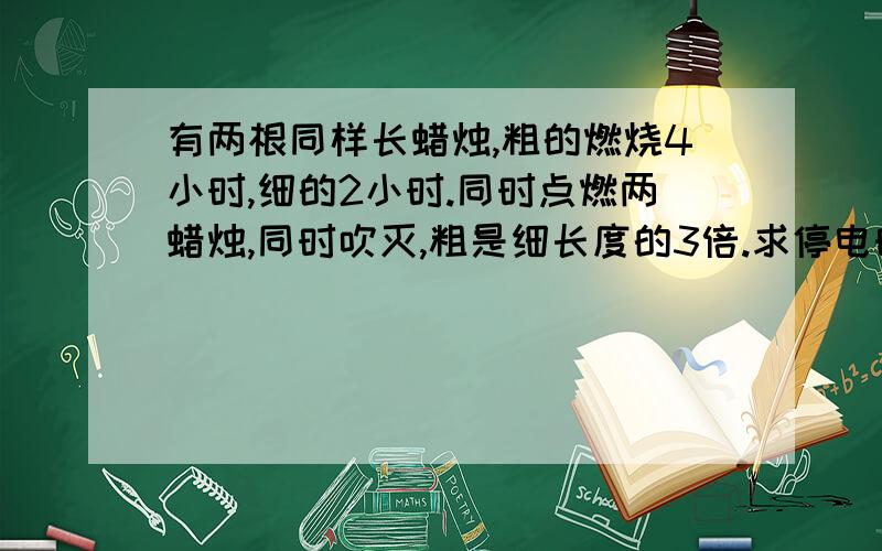 有两根同样长蜡烛,粗的燃烧4小时,细的2小时.同时点燃两蜡烛,同时吹灭,粗是细长度的3倍.求停电时间?