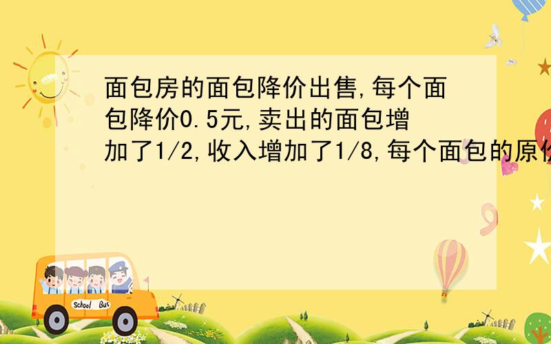 面包房的面包降价出售,每个面包降价0.5元,卖出的面包增加了1/2,收入增加了1/8,每个面包的原价?