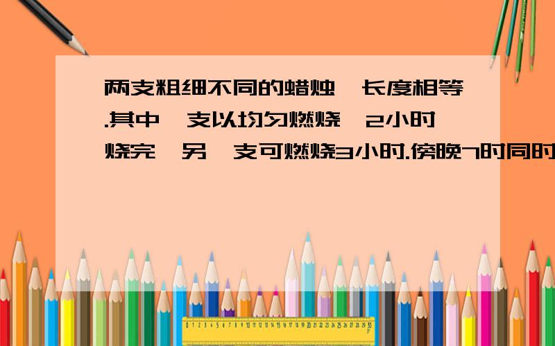 两支粗细不同的蜡烛,长度相等.其中一支以均匀燃烧,2小时烧完,另一支可燃烧3小时.傍晚7时同时点燃两支蜡烛,到什么时候蜡烛的剩余部分正好是另一支的2倍?