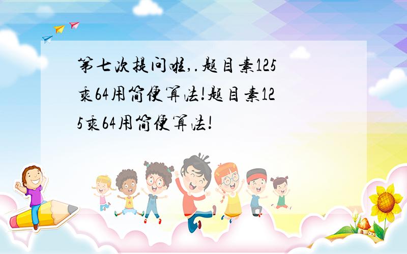 第七次提问啦,.题目素125乘64用简便算法!题目素125乘64用简便算法!