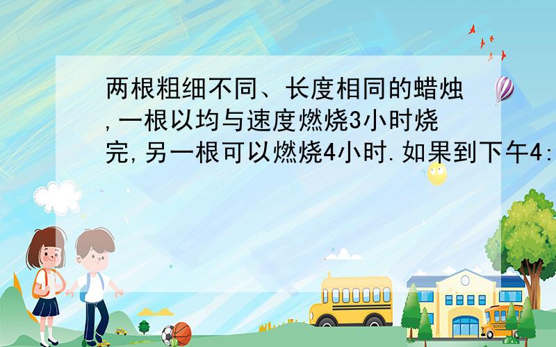 两根粗细不同、长度相同的蜡烛,一根以均与速度燃烧3小时烧完,另一根可以燃烧4小时.如果到下午4:30,其中一根剩下的是另一根的2倍,这两根蜡烛在炫舞几时几分同时点燃?（详解）