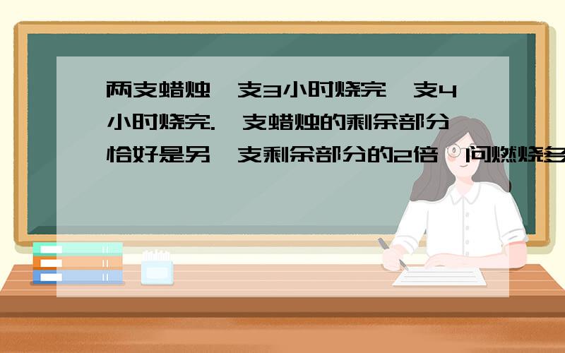 两支蜡烛一支3小时烧完一支4小时烧完.一支蜡烛的剩余部分恰好是另一支剩余部分的2倍,问燃烧多长时间?长度相等,成分相同.用一元一次解.