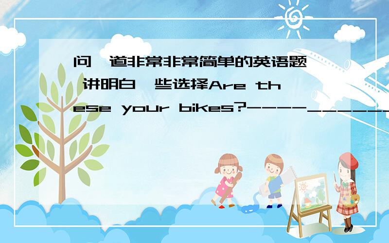 问一道非常非常简单的英语题  讲明白一些选择Are these your bikes?----______ A  Yes,they are.   B Yes,these are.C  No,they  are.   D  No,these are not.Are they your bikes?是病句吗？