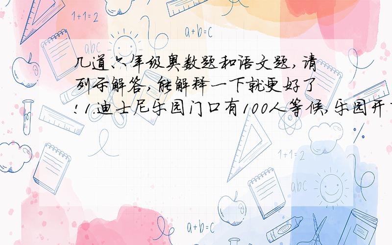 几道六年级奥数题和语文题,请列示解答,能解释一下就更好了!1.迪士尼乐园门口有100人等候,乐园开了三个接待口,每分钟可接待10人,这样的话20分钟就没人了（每分钟来的人相同）,那么如果开