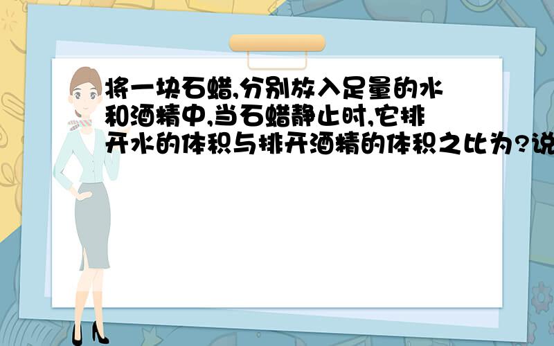 将一块石蜡,分别放入足量的水和酒精中,当石蜡静止时,它排开水的体积与排开酒精的体积之比为?说简单一点,别的答案我看了不懂,不要复制别人的答案.