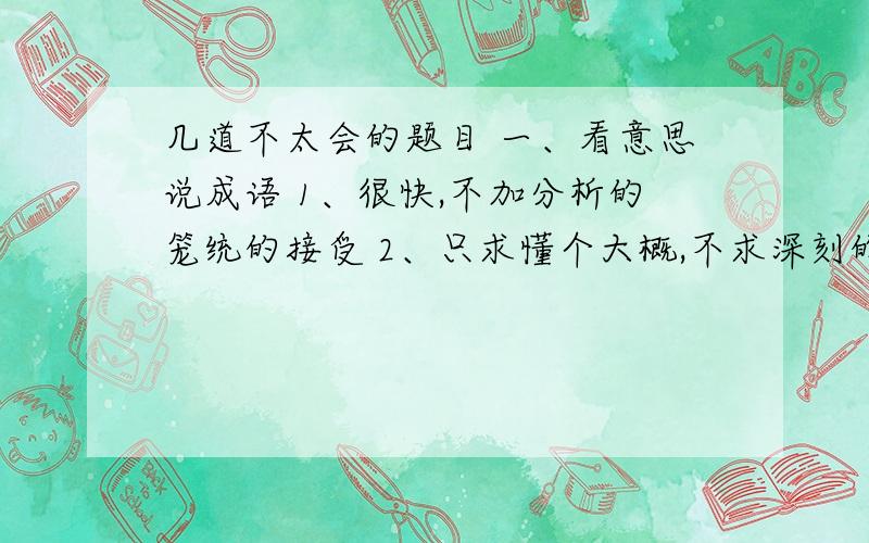 几道不太会的题目 一、看意思说成语 1、很快,不加分析的笼统的接受 2、只求懂个大概,不求深刻的了解二、《钢铁是怎样炼成的》一书中,主人公保尔受谁谁等人物影响最大,经过艰苦锻炼,终