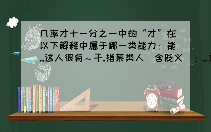 几率才十一分之一中的“才”在以下解释中属于哪一类能力：能..这人很有～干.指某类人（含贬义）：..方,始：昨天～来.现在～懂得这个道理.仅仅：用了两元.来了～十天.