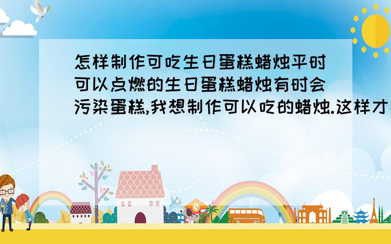 怎样制作可吃生日蛋糕蜡烛平时可以点燃的生日蛋糕蜡烛有时会污染蛋糕,我想制作可以吃的蜡烛.这样才不会太麻烦,因为还有几天就朋友生日了,谢谢啦...