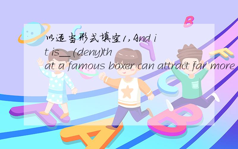 以适当形式填空1,And it is__(deny)that a famous boxer can attract far more spectators than even the most famous pop singer or film star.2,They aso say that it is very good for young boys to earn how to defend themseves in case of __(necessary)3