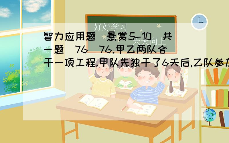 智力应用题（悬赏5-10）共一题（76）76.甲乙两队合干一项工程,甲队先独干了6天后,乙队参加和甲队一起干,又过了4天完成全工程的1/3.又过了10天正好完成了全工程的3/4.因甲队另有任务调出,乙