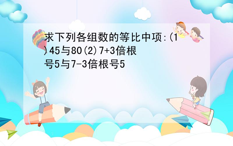 求下列各组数的等比中项:(1)45与80(2)7+3倍根号5与7-3倍根号5