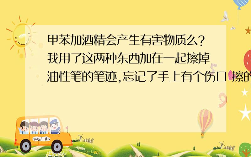 甲苯加酒精会产生有害物质么?我用了这两种东西加在一起擦掉油性笔的笔迹,忘记了手上有个伤口 擦的时候觉得很痛