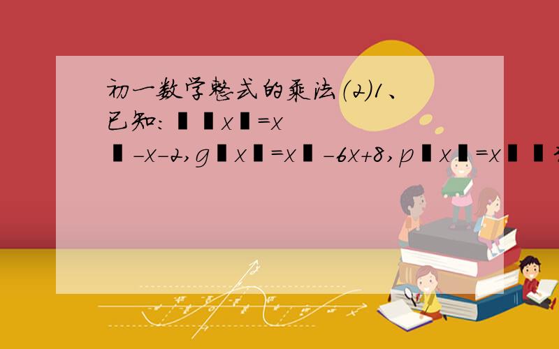 初一数学整式的乘法（2）1、已知：ƒ﹙x﹚=x²-x-2,g﹙x﹚=x²-6x+8,p﹙x﹚=x²﹢3x﹢2计算：[ƒ﹝x﹞-g﹝x﹞]•p﹝x﹞2、若x³-6x²+11x-6=（x-1)(x²+mx+n),求m、n的值正确率要高.