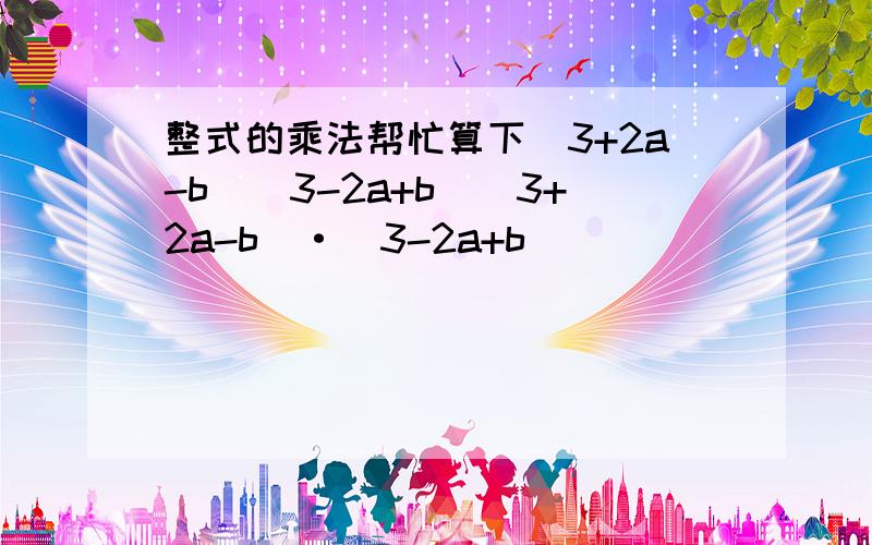 整式的乘法帮忙算下（3+2a-b）（3-2a+b）（3+2a-b）·（3-2a+b）