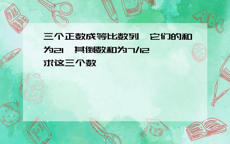 三个正数成等比数列,它们的和为21,其倒数和为7/12,求这三个数