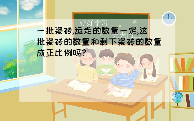 一批瓷砖,运走的数量一定,这批瓷砖的数量和剩下瓷砖的数量成正比例吗?