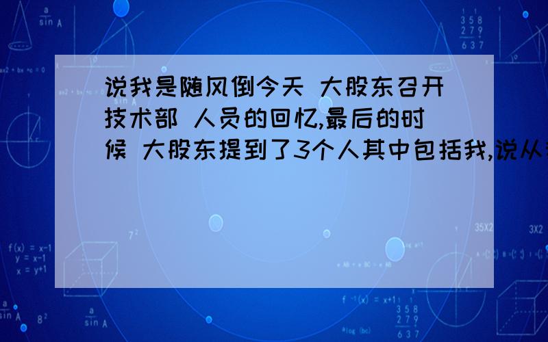 说我是随风倒今天 大股东召开技术部 人员的回忆,最后的时候 大股东提到了3个人其中包括我,说从我的眼神里看出我是随风倒的 另外2人分别是 忠诚和冲动平常 都没和他说过话,除了打招呼