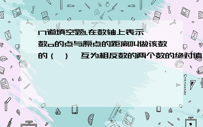 17道填空题1.在数轴上表示数a的点与原点的距离叫做该数的（ ）,互为相反数的两个数的绝对值（ ）.2.-|-6/7|=（ ）,-（-6/7）=（ ）,-|+1/3|=（ ）,-（+1/3）=（ ）,+|-（1/2）|=（ ）,+（-1/2）=（ ）.3.