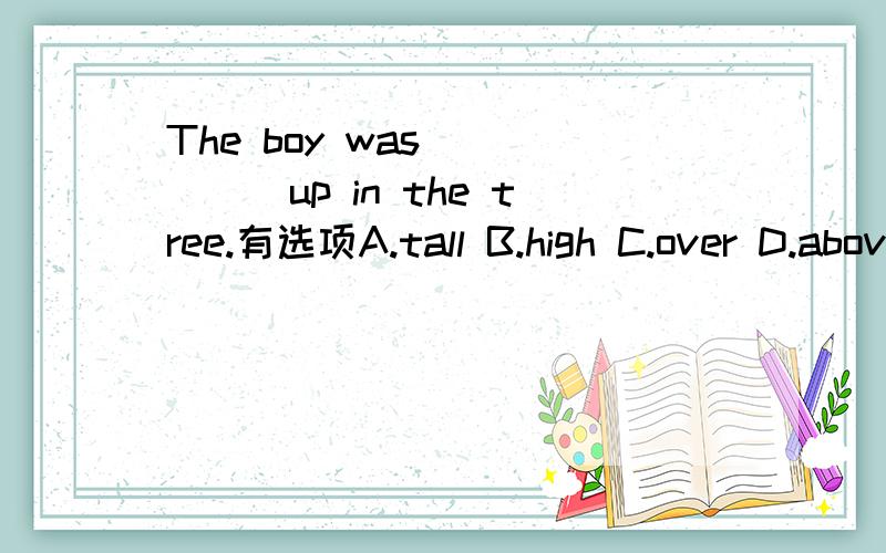 The boy was _____up in the tree.有选项A.tall B.high C.over D.above请解释你的答案和为什么其他的不对.