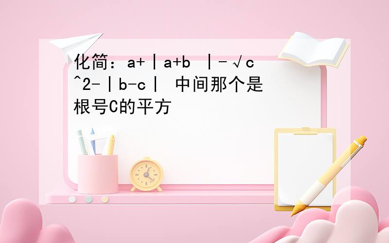 化简：a+丨a+b 丨-√c^2-丨b-c丨 中间那个是根号C的平方