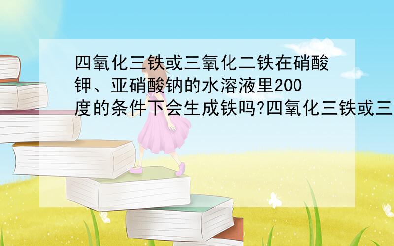 四氧化三铁或三氧化二铁在硝酸钾、亚硝酸钠的水溶液里200度的条件下会生成铁吗?四氧化三铁或三氧化二铁 在硝酸钾、亚硝酸钠的水溶液里 200度的条件下 会生成铁吗?另外，硝酸钾、亚硝