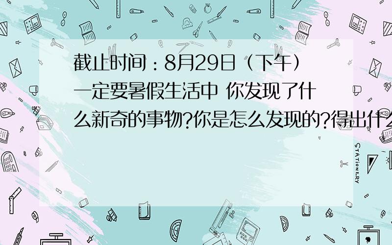 截止时间：8月29日（下午）一定要暑假生活中 你发现了什么新奇的事物?你是怎么发现的?得出什么结论?不要小荷网,还要注册麻烦 .