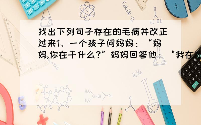 找出下列句子存在的毛病并改正过来1、一个孩子问妈妈：“妈妈,你在干什么?”妈妈回答他：“我在冰箱里找东西.”2、一个老太太对一个年轻人说：“我呀,从小看着你长大.”3、“你家在