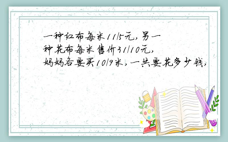 一种红布每米11/5元,另一种花布每米售价31/10元,妈妈各要买10/9米,一共要花多少钱,