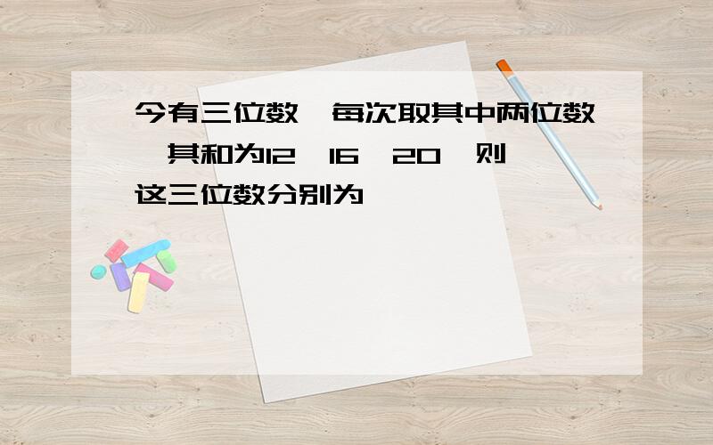 今有三位数,每次取其中两位数,其和为12,16,20,则这三位数分别为